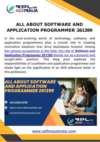 ALL ABOUT SOFTWARE AND
APPLICATION PROGRAMMER 261399
In the ever-evolving world of technology, software, and
application programmers play a crucial role in creating
innovative solutions that drive businesses forward. Among
the various occupations in the field, the role of Software and
Application Programmer 261399 stands out as a dynamic and
sought-after position. This blog post explores the
responsibilities of a software and application programmer and
sheds light on the significance of an ACS reference letter in
this profession.
www.rplforaustralia.com
 