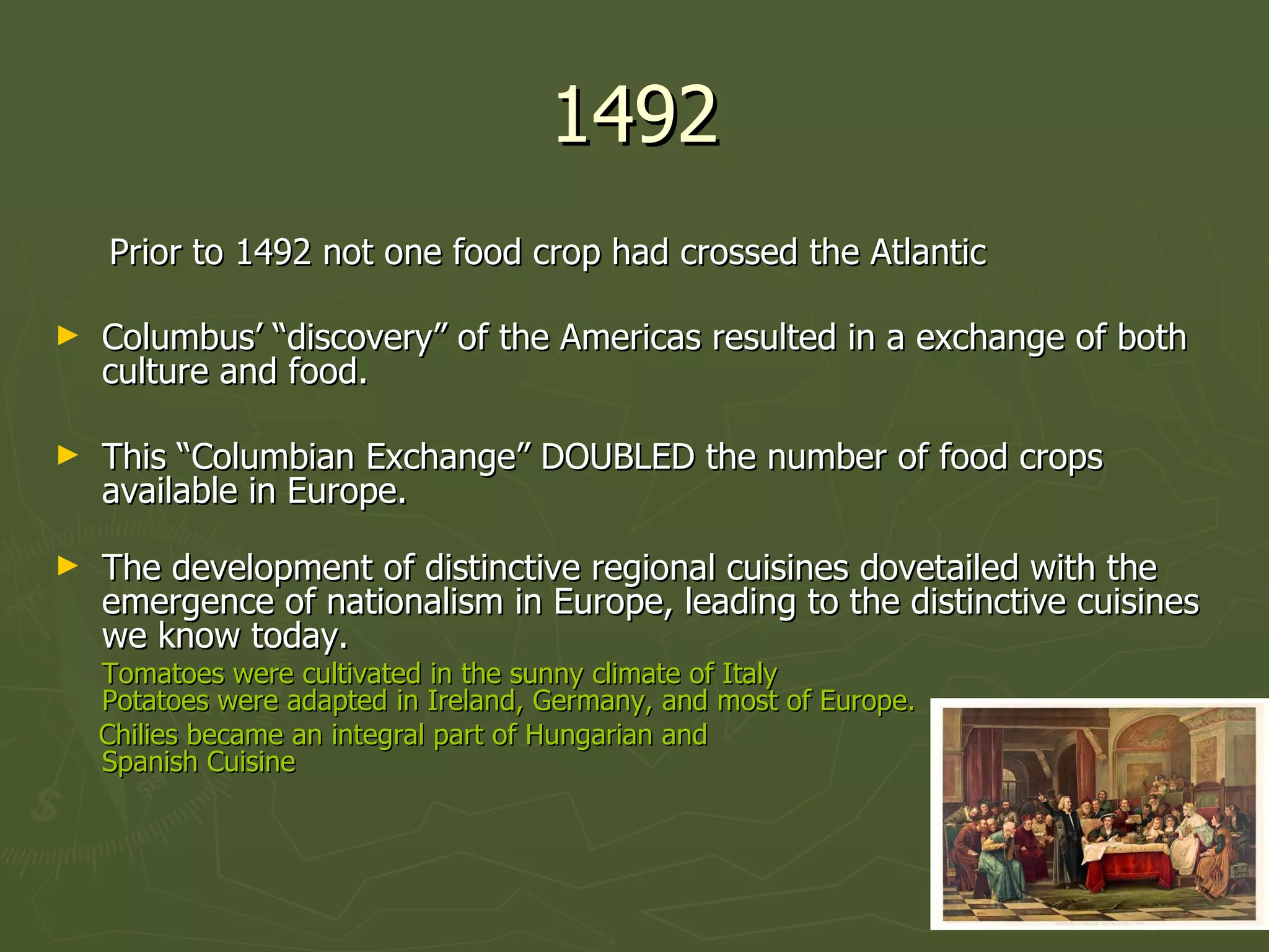 1492 Prior to 1492 not one food crop had crossed the Atlantic Columbus’ “discovery” of the Americas resulted in a exchange of both culture and food. This “Columbian Exchange” DOUBLED the number of food crops available in Europe. The development of distinctive regional cuisines dovetailed with the emergence of nationalism in Europe, leading to the distinctive cuisines we know today. Tomatoes were cultivated in the sunny climate of Italy Potatoes were adapted in Ireland, Germany, and most of Europe. Chilies became an integral part of Hungarian and  Spanish Cuisine 