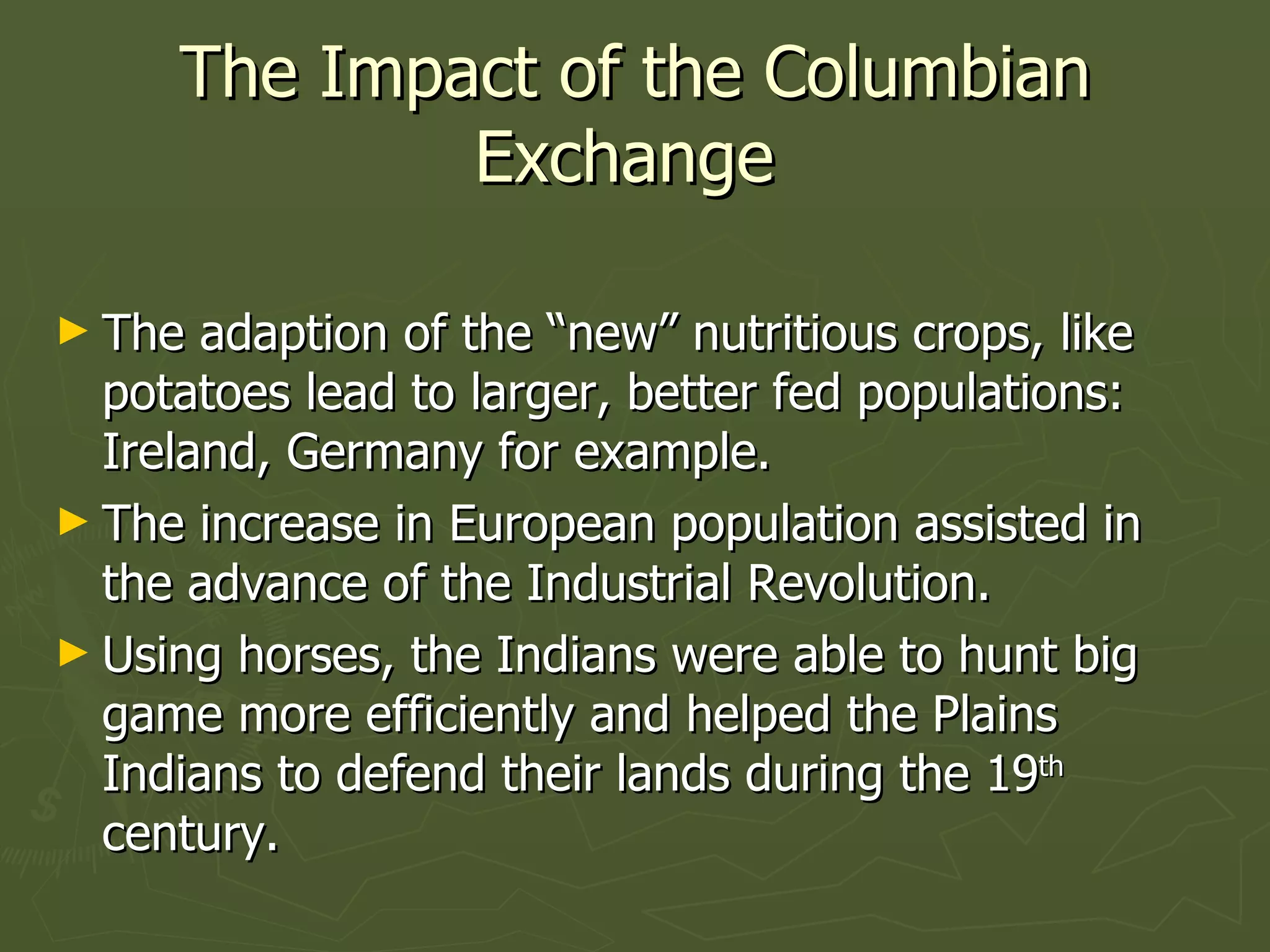 The Impact of the Columbian Exchange  The adaption of the “new” nutritious crops, like potatoes lead to larger, better fed populations: Ireland, Germany for example. The increase in European population assisted in the advance of the Industrial Revolution. Using horses, the Indians were able to hunt big game more efficiently and helped the Plains Indians to defend their lands during the 19 th  century. 