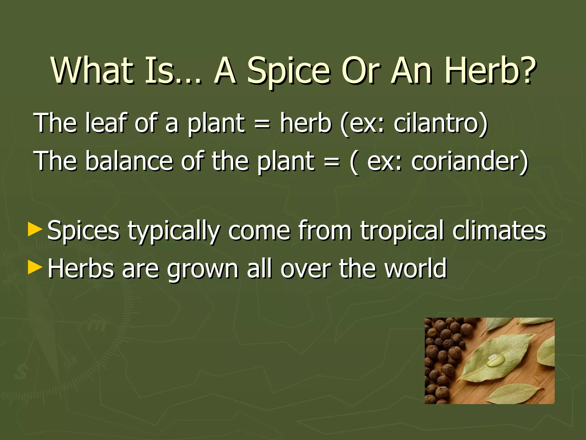 What Is… A Spice Or An Herb? The leaf of a plant = herb (ex: cilantro) The balance of the plant = ( ex: coriander)   Spices typically come from tropical climates Herbs are grown all over the world 