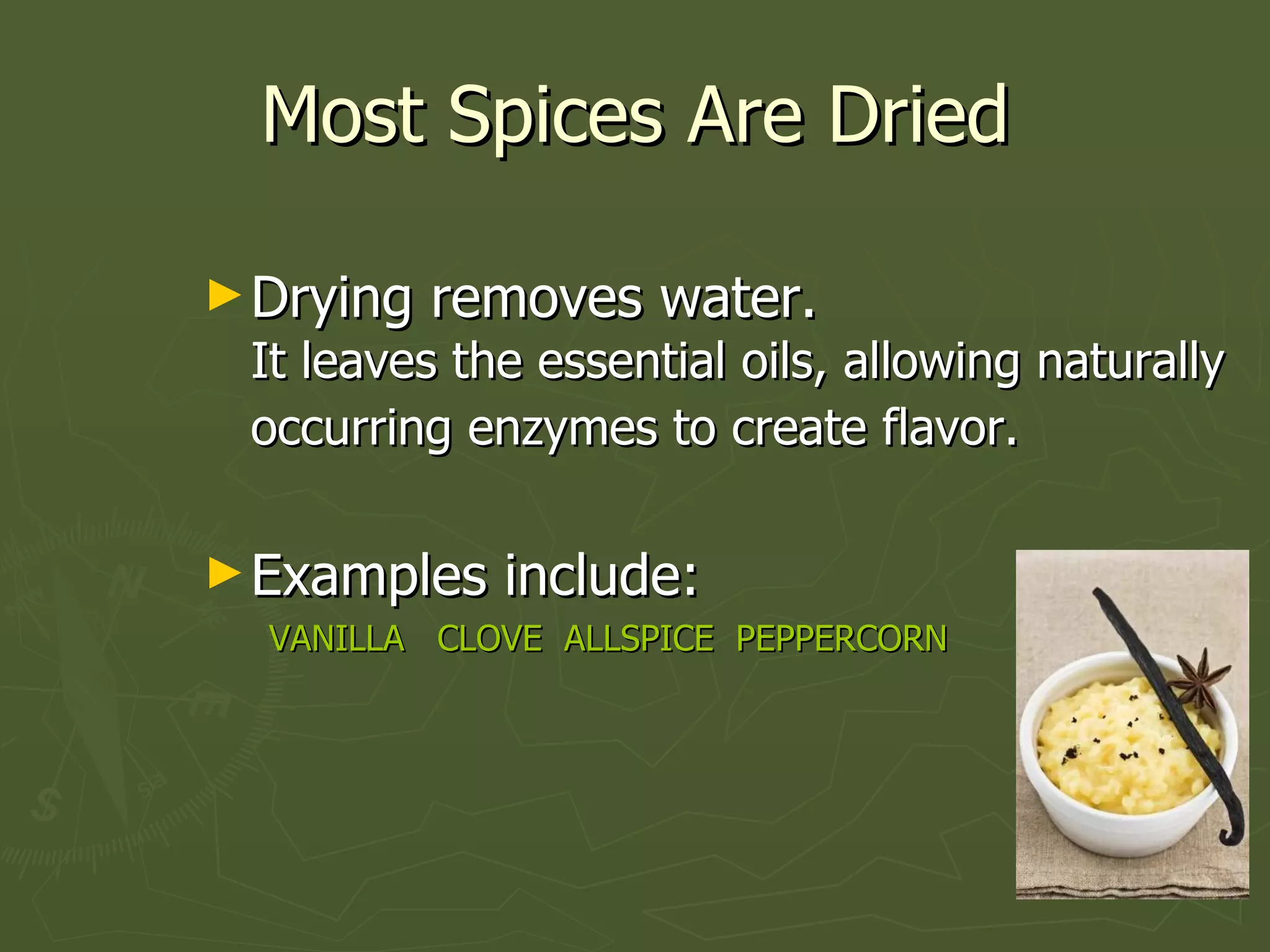 Most Spices Are Dried Drying removes water.  It leaves the essential oils, allowing naturally occurring enzymes to create flavor.   Examples include: VANILLA  CLOVE  ALLSPICE  PEPPERCORN 
