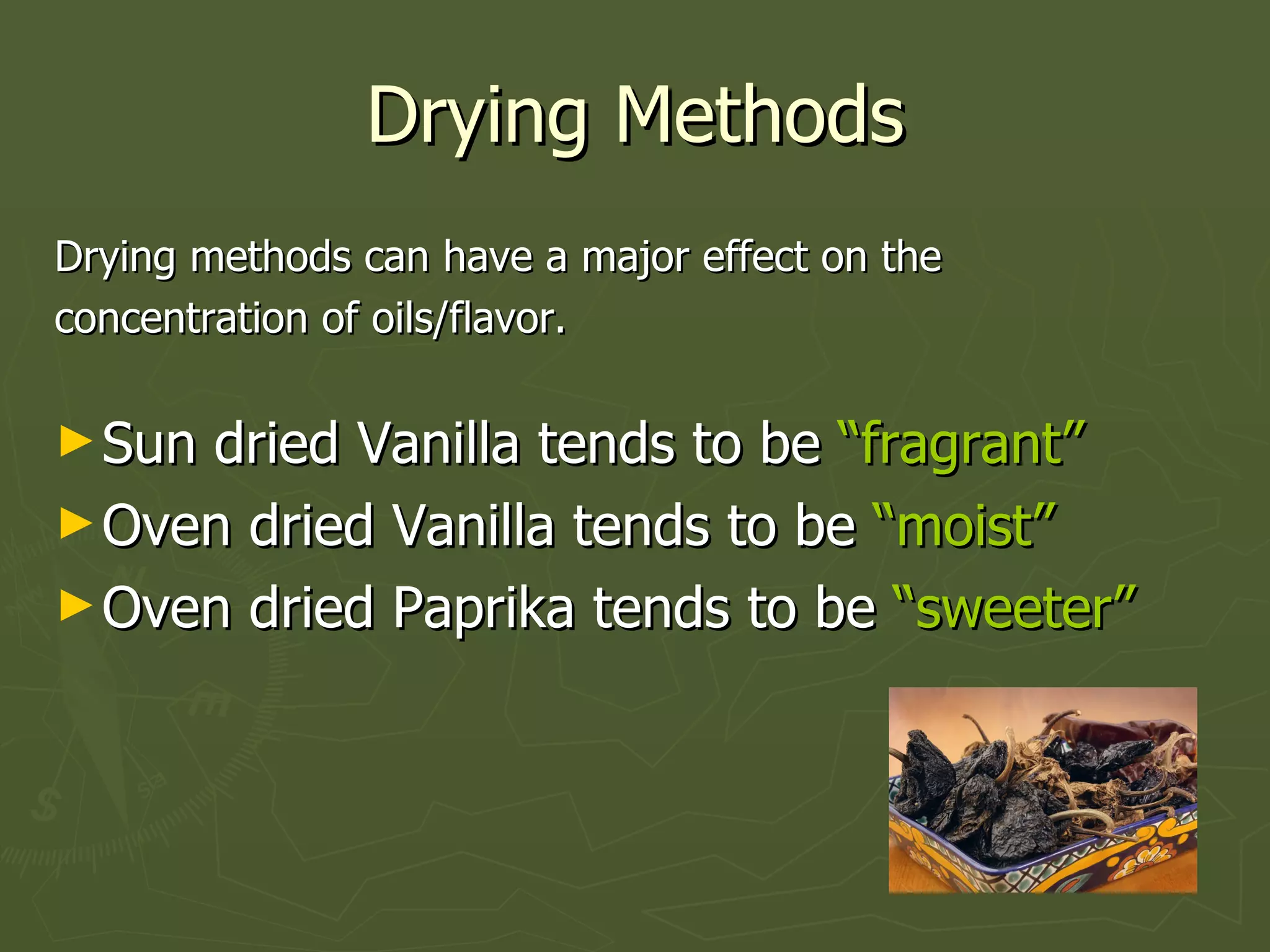 Drying Methods Drying methods can have a major effect on the concentration of oils/flavor. Sun dried Vanilla tends to be  “fragrant” Oven dried Vanilla tends to be  “moist” Oven dried Paprika tends to be  “sweeter” 