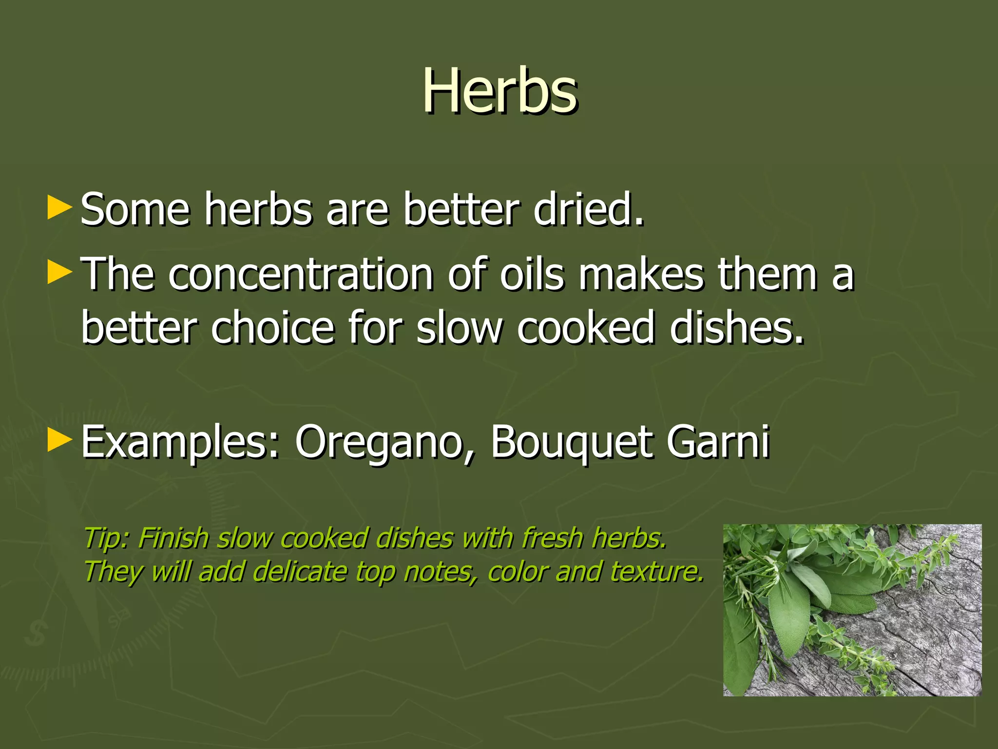 Herbs Some herbs are better dried. The concentration of oils makes them a better choice for slow cooked dishes. Examples: Oregano, Bouquet Garni Tip: Finish slow cooked dishes with fresh herbs.  They will add delicate top notes, color and texture. 