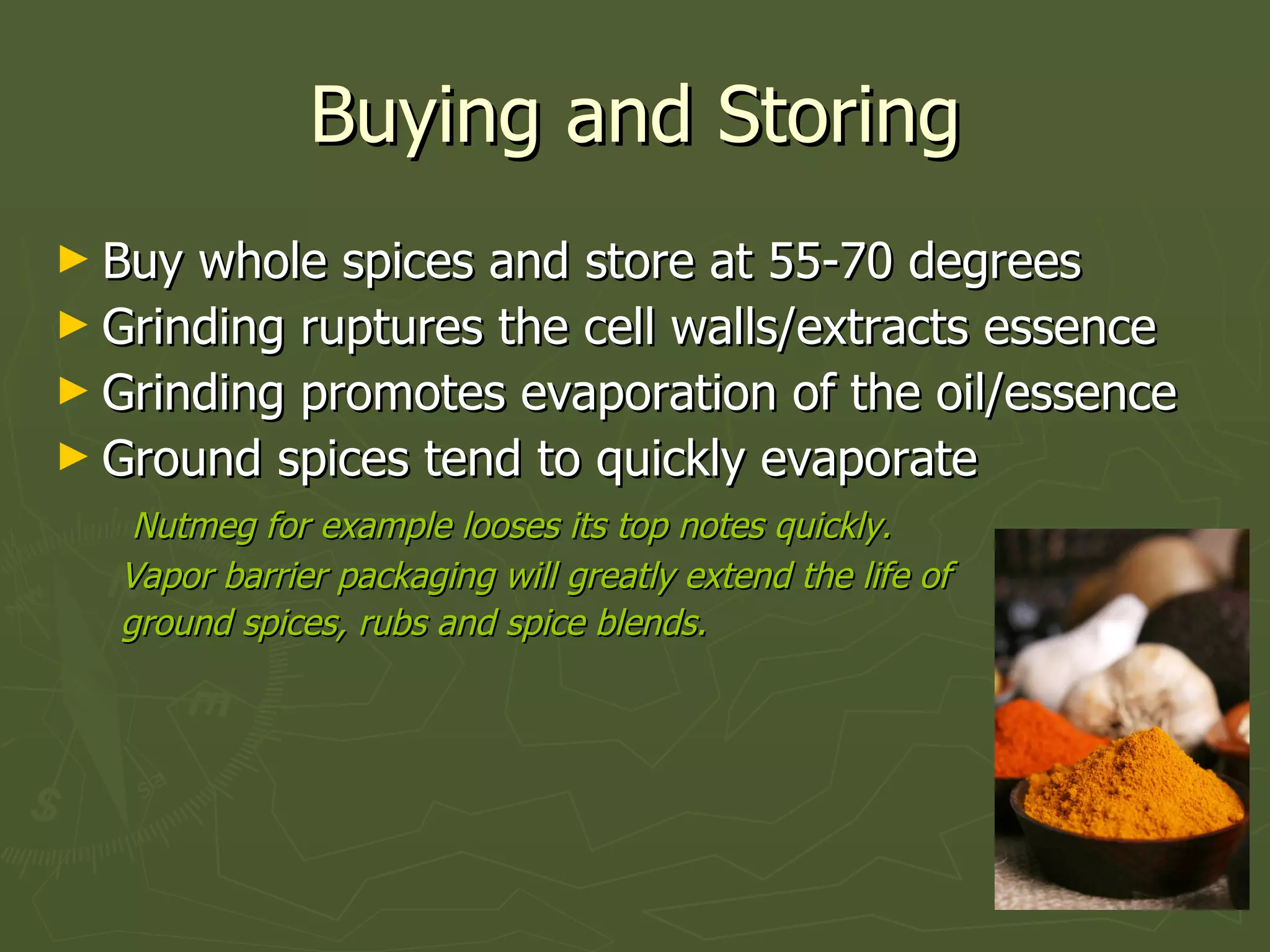 Buying and Storing Buy whole spices and store at 55-70 degrees Grinding ruptures the cell walls/extracts essence Grinding promotes evaporation of the oil/essence Ground spices tend to quickly evaporate Nutmeg for example looses its top notes quickly. Vapor barrier packaging will greatly extend the life of ground spices, rubs and spice blends. 