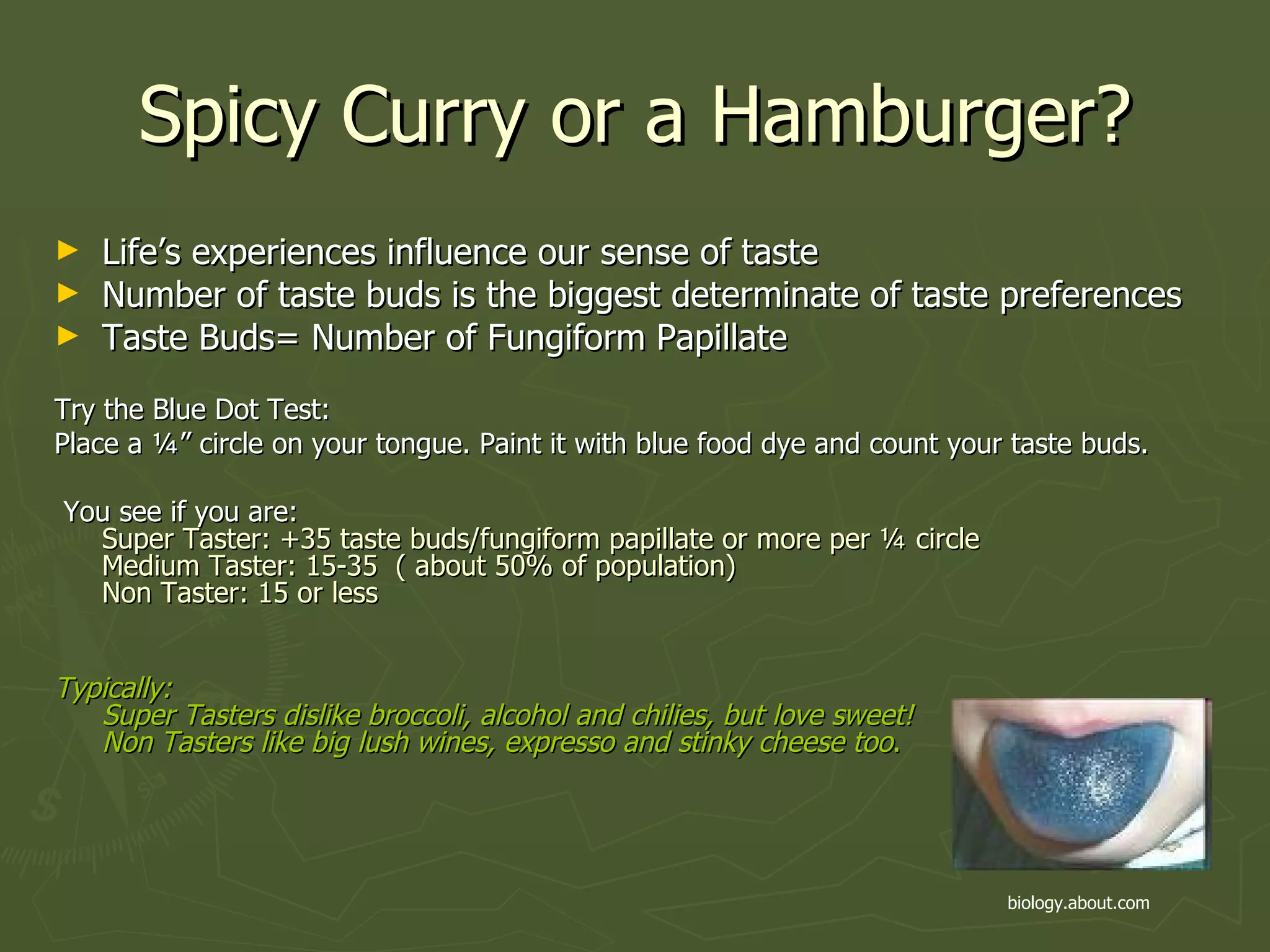 Spicy Curry or a Hamburger? Life’s experiences influence our sense of taste Number of taste buds is the biggest determinate of taste preferences Taste Buds= Number of Fungiform Papillate Try the Blue Dot Test: Place a ¼” circle on your tongue. Paint it with blue food dye and count your taste buds. You see if you are: Super Taster: +35 taste buds/fungiform papillate or more per ¼ circle Medium Taster: 15-35  ( about 50% of population) Non Taster: 15 or less Typically:  Super Tasters dislike broccoli, alcohol and chilies, but love sweet! Non Tasters like big lush wines, expresso and stinky cheese too . biology.about.com   