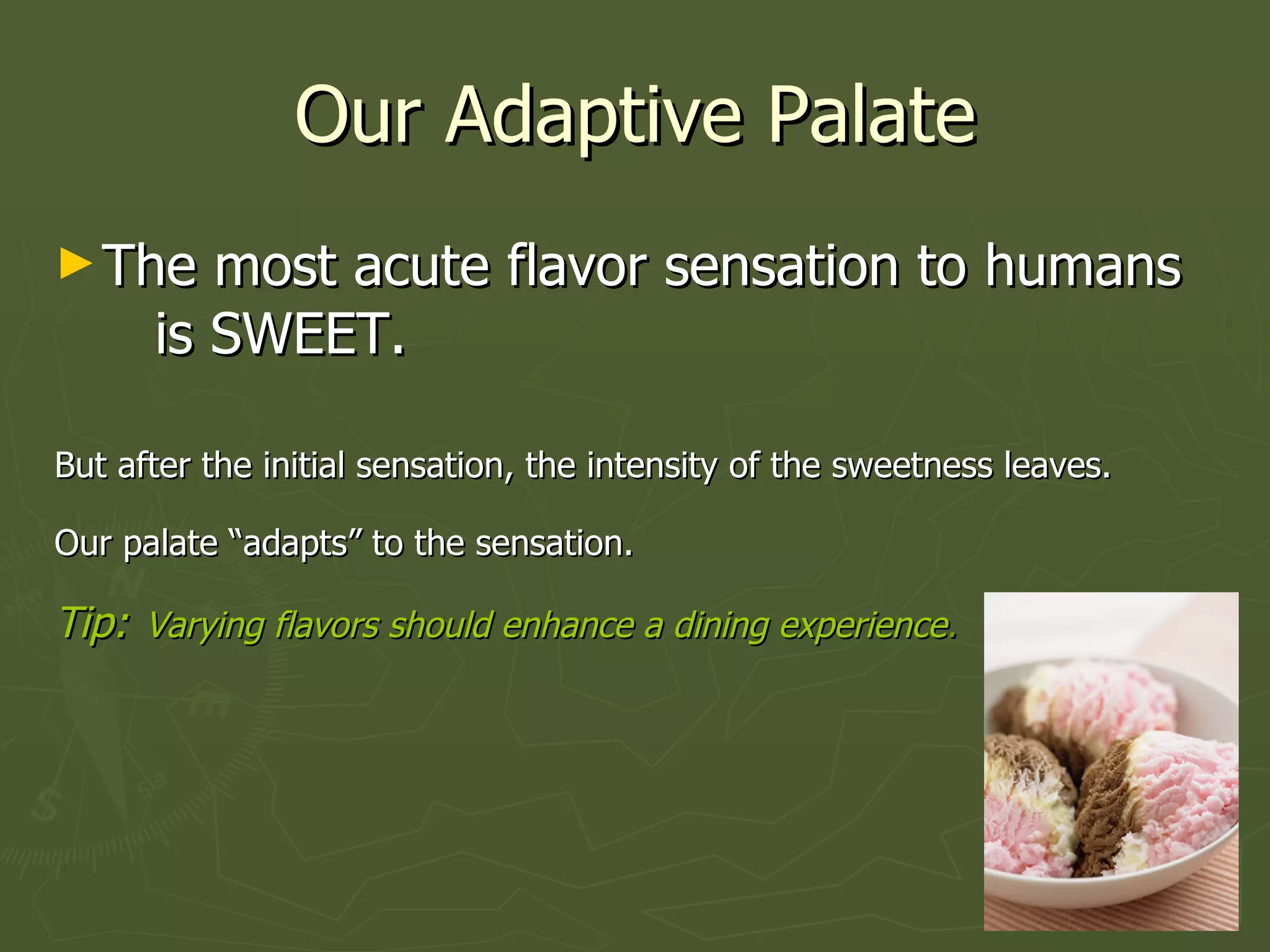 Our Adaptive Palate The most acute flavor sensation to humans  is SWEET.  But after the initial sensation, the intensity of the sweetness leaves.  Our palate “adapts” to the sensation.   Tip:   Varying flavors should enhance a dining experience .   