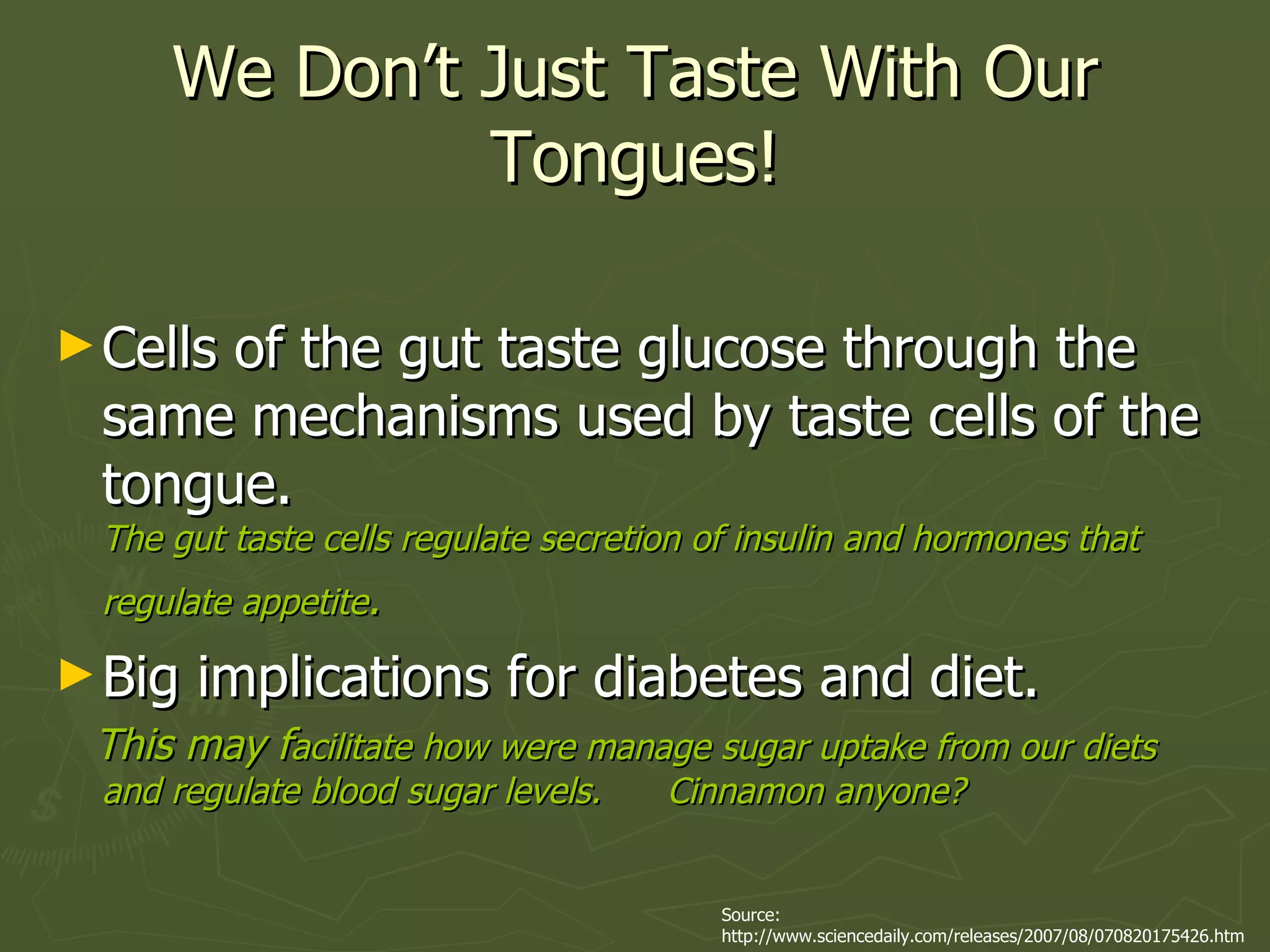 We Don’t Just Taste With Our Tongues! Cells of the gut taste glucose through the same mechanisms used by taste cells of the tongue.  The gut taste cells regulate secretion of insulin and hormones that regulate appetite .   Big implications for diabetes and diet. This may f acilitate how were manage sugar uptake from our diets and regulate blood sugar levels.  Cinnamon anyone? Source: http://www.sciencedaily.com/releases/2007/08/070820175426.htm 