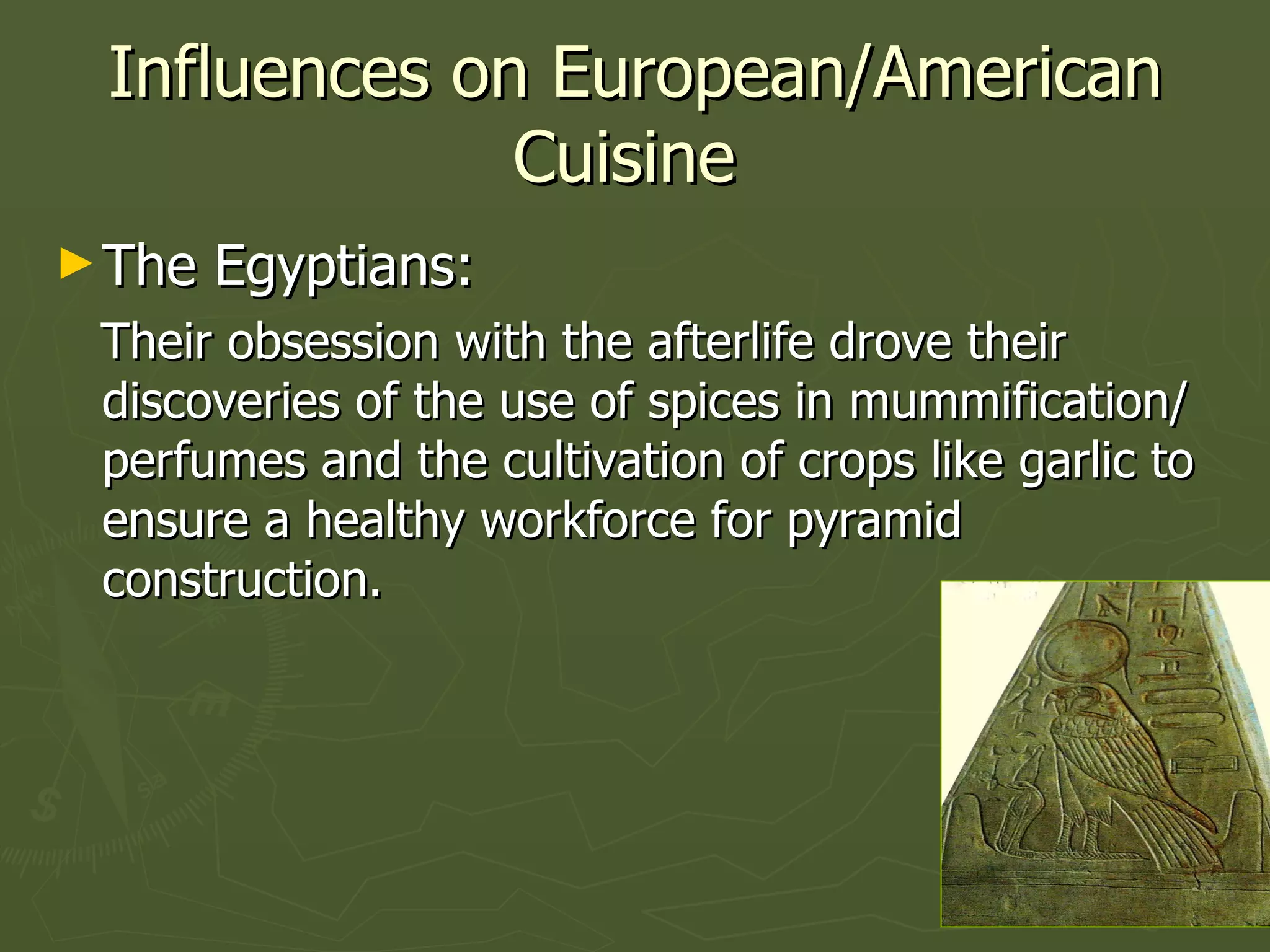 Influences on European/American Cuisine  The Egyptians:  Their obsession with the afterlife drove their discoveries of the use of spices in mummification/perfumes and the cultivation of crops like garlic to ensure a healthy workforce for pyramid construction. 