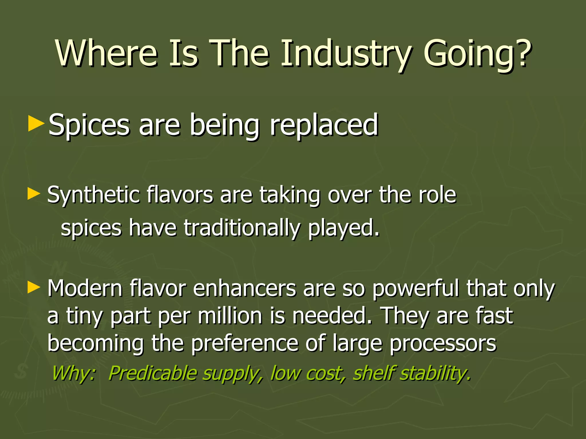 Where Is The Industry Going? Spices are being replaced Synthetic flavors are taking over the role spices have traditionally played. Modern flavor enhancers are so powerful that only a tiny part per million is needed. They are fast becoming the preference of large processors Why:  Predicable supply, low cost, shelf stability.  