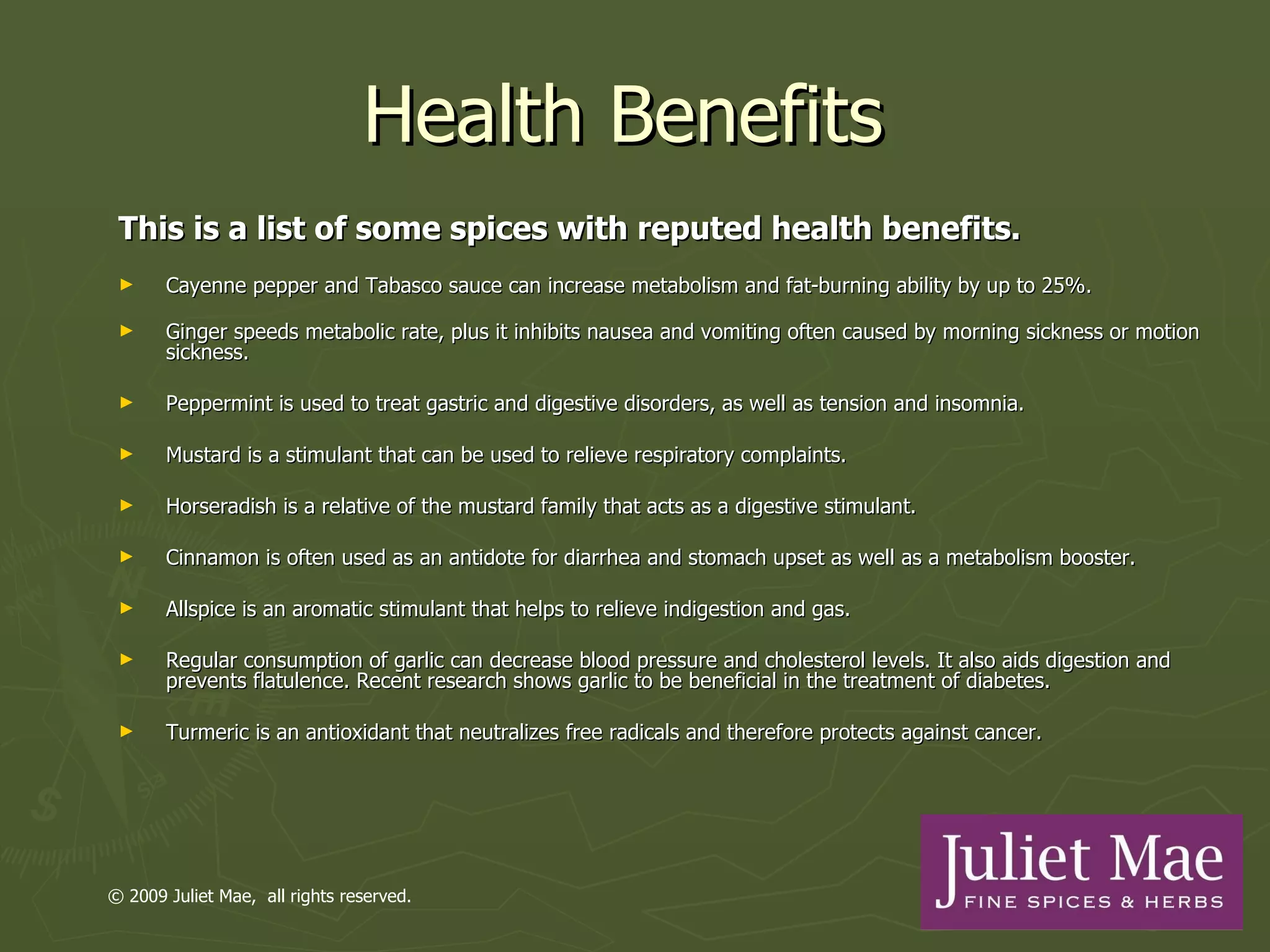 Health Benefits  This is a list of some spices with reputed health benefits.  Cayenne pepper and Tabasco sauce can increase metabolism and fat-burning ability by up to 25%. Ginger speeds metabolic rate, plus it inhibits nausea and vomiting often caused by morning sickness or motion sickness. Peppermint is used to treat gastric and digestive disorders, as well as tension and insomnia. Mustard is a stimulant that can be used to relieve respiratory complaints. Horseradish is a relative of the mustard family that acts as a digestive stimulant. Cinnamon is often used as an antidote for diarrhea and stomach upset as well as a metabolism booster. Allspice is an aromatic stimulant that helps to relieve indigestion and gas. Regular consumption of garlic can decrease blood pressure and cholesterol levels. It also aids digestion and prevents flatulence. Recent research shows garlic to be beneficial in the treatment of diabetes. Turmeric is an antioxidant that neutralizes free radicals and therefore protects against cancer. © 2009 Juliet Mae,  all rights reserved. 