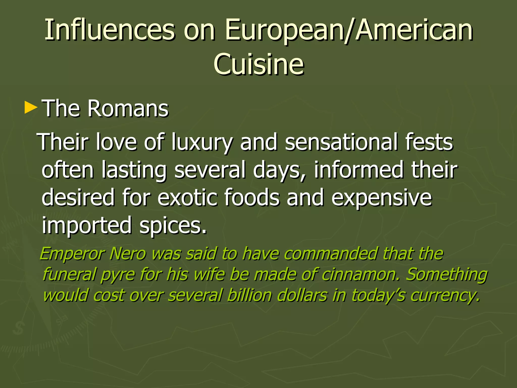 Influences on European/American Cuisine The Romans Their love of luxury and sensational fests often lasting several days, informed their desired for exotic foods and expensive imported spices. Emperor Nero was said to have commanded that the funeral pyre for his wife be made of cinnamon. Something would cost over several billion dollars in today’s currency.  