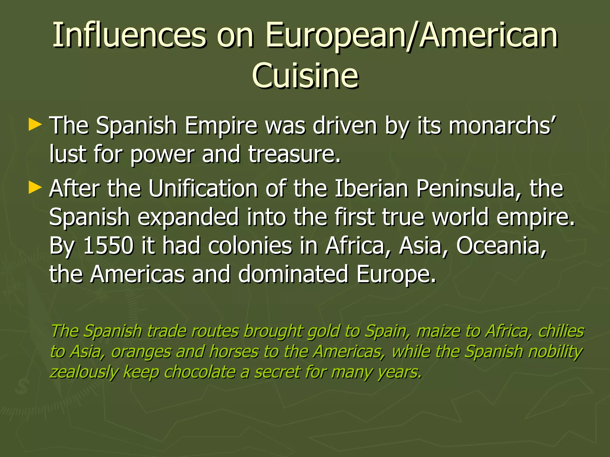 Influences on European/American Cuisine The Spanish Empire was driven by its monarchs’ lust for power and treasure. After the Unification of the Iberian Peninsula, the Spanish expanded into the first true world empire. By 1550 it had colonies in Africa, Asia, Oceania, the Americas and dominated Europe. The Spanish trade routes brought gold to Spain, maize to Africa, chilies to Asia, oranges and horses to the Americas, while the Spanish nobility zealously keep chocolate a secret for many years.  