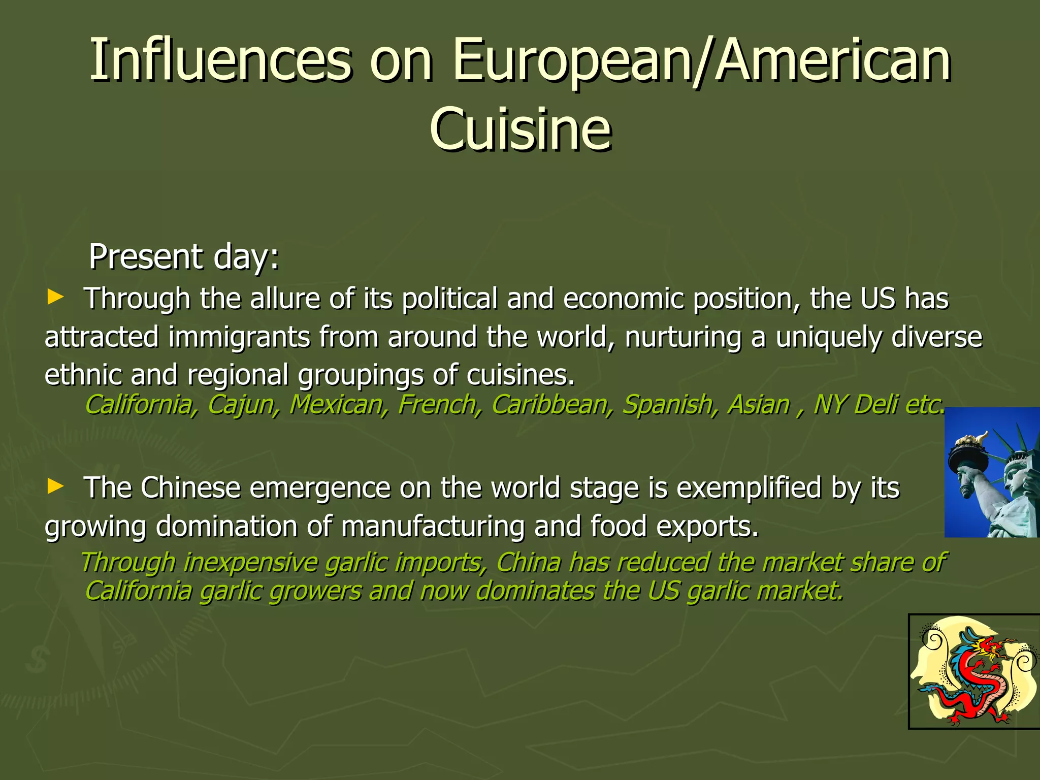 Influences on European/American Cuisine Present day: Through the allure of its political and economic position, the US has attracted immigrants from around the world, nurturing a uniquely diverse  ethnic and regional groupings of cuisines. California, Cajun, Mexican, French, Caribbean, Spanish, Asian , NY Deli etc . The Chinese emergence on the world stage is exemplified by its  growing domination of manufacturing and food exports. Through inexpensive garlic imports, China has reduced the market share of California garlic growers and now dominates the US garlic market. 