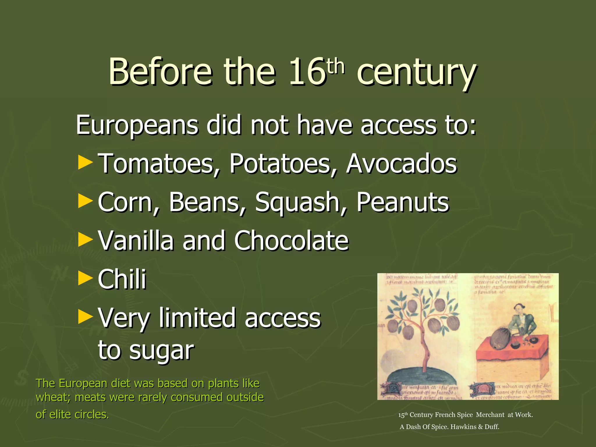Before the 16 th  century  Europeans did not have access to: Tomatoes, Potatoes, Avocados Corn, Beans, Squash, Peanuts  Vanilla and Chocolate Chili  Very limited access to sugar 15 th  Century French Spice  Merchant  at Work. A Dash Of Spice. Hawkins & Duff. The European diet was based on plants like wheat; meats were rarely consumed outside of elite circles .   