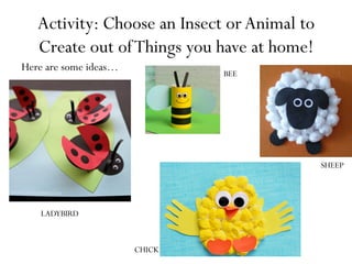 Activity: Choose an Insect or Animal to
Create out ofThings you have at home!
Here are some ideas…
LADYBIRD
BEE
SHEEP
CHICK
 