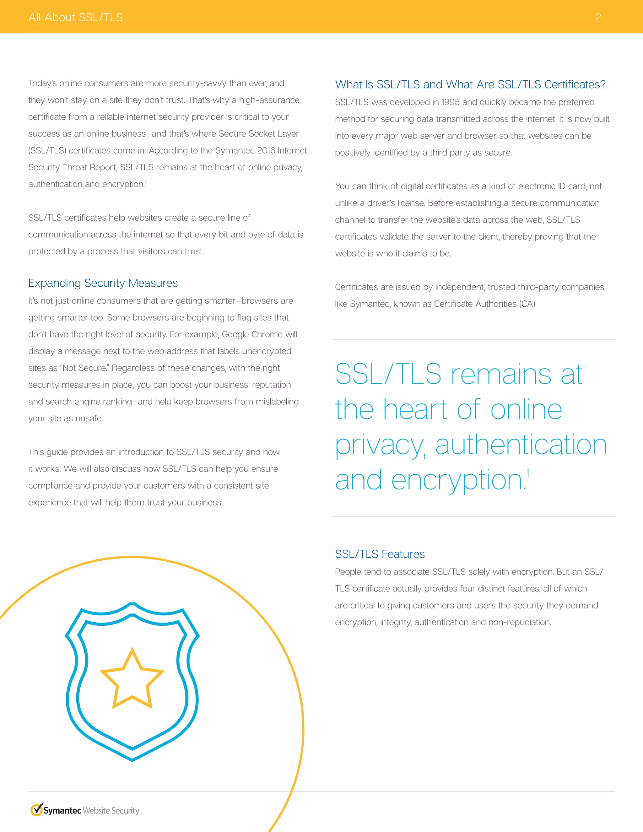 2All About SSL/TLS
Today’s online consumers are more security-savvy than ever, and
they won’t stay on a site they don’t trust. That’s why a high-assurance
certificate from a reliable internet security provider is critical to your
success as an online business—and that’s where Secure Socket Layer
(SSL/TLS) certificates come in. According to the Symantec 2016 Internet
Security Threat Report, SSL/TLS remains at the heart of online privacy,
authentication and encryption.1
SSL/TLS certificates help websites create a secure line of
communication across the internet so that every bit and byte of data is
protected by a process that visitors can trust.
Expanding Security Measures
It’s not just online consumers that are getting smarter—browsers are
getting smarter too. Some browsers are beginning to flag sites that
don’t have the right level of security. For example, Google Chrome will
display a message next to the web address that labels unencrypted
sites as “Not Secure.” Regardless of these changes, with the right
security measures in place, you can boost your business’ reputation
and search engine ranking—and help keep browsers from mislabeling
your site as unsafe.
This guide provides an introduction to SSL/TLS security and how
it works. We will also discuss how SSL/TLS can help you ensure
compliance and provide your customers with a consistent site
experience that will help them trust your business.
What Is SSL/TLS and What Are SSL/TLS Certificates?
SSL/TLS was developed in 1995 and quickly became the preferred
method for securing data transmitted across the internet. It is now built
into every major web server and browser so that websites can be
positively identified by a third party as secure.
You can think of digital certificates as a kind of electronic ID card, not
unlike a driver’s license. Before establishing a secure communication
channel to transfer the website’s data across the web, SSL/TLS
certificates validate the server to the client, thereby proving that the
website is who it claims to be.
Certificates are issued by independent, trusted third-party companies,
like Symantec, known as Certificate Authorities (CA).
SSL/TLS Features
People tend to associate SSL/TLS solely with encryption. But an SSL/
TLS certificate actually provides four distinct features, all of which
are critical to giving customers and users the security they demand:
encryption, integrity, authentication and non-repudiation.
SSL/TLS remains at
the heart of online
privacy, authentication
and encryption.1
 
