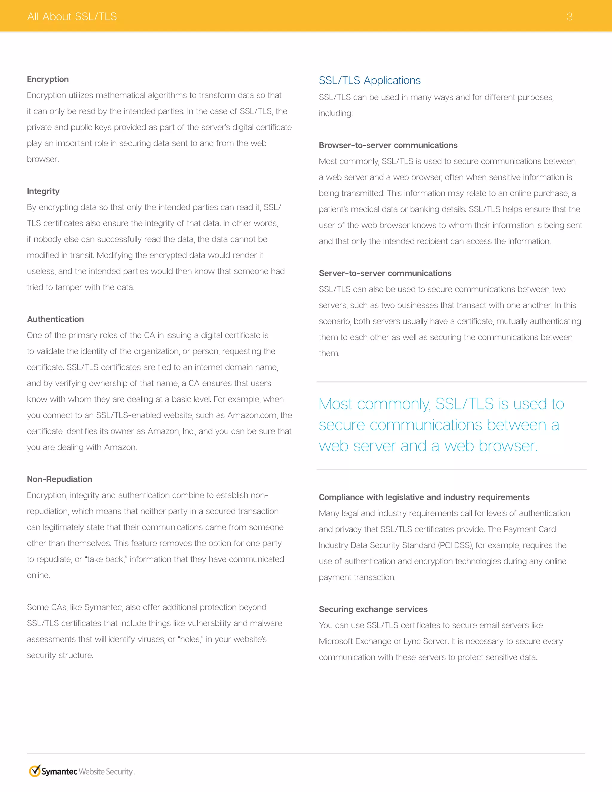 3
Encryption
Encryption utilizes mathematical algorithms to transform data so that
it can only be read by the intended parties. In the case of SSL/TLS, the
private and public keys provided as part of the server’s digital certificate
play an important role in securing data sent to and from the web
browser.
Integrity
By encrypting data so that only the intended parties can read it, SSL/
TLS certificates also ensure the integrity of that data. In other words,
if nobody else can successfully read the data, the data cannot be
modified in transit. Modifying the encrypted data would render it
useless, and the intended parties would then know that someone had
tried to tamper with the data.
Authentication
One of the primary roles of the CA in issuing a digital certificate is
to validate the identity of the organization, or person, requesting the
certificate. SSL/TLS certificates are tied to an internet domain name,
and by verifying ownership of that name, a CA ensures that users
know with whom they are dealing at a basic level. For example, when
you connect to an SSL/TLS-enabled website, such as Amazon.com, the
certificate identifies its owner as Amazon, Inc., and you can be sure that
you are dealing with Amazon.
Non-Repudiation
Encryption, integrity and authentication combine to establish non-
repudiation, which means that neither party in a secured transaction
can legitimately state that their communications came from someone
other than themselves. This feature removes the option for one party
to repudiate, or “take back,” information that they have communicated
online.
Some CAs, like Symantec, also offer additional protection beyond
SSL/TLS certificates that include things like vulnerability and malware
assessments that will identify viruses, or “holes,” in your website’s
security structure.
SSL/TLS Applications
SSL/TLS can be used in many ways and for different purposes,
including:
Browser-to-server communications
Most commonly, SSL/TLS is used to secure communications between
a web server and a web browser, often when sensitive information is
being transmitted. This information may relate to an online purchase, a
patient’s medical data or banking details. SSL/TLS helps ensure that the
user of the web browser knows to whom their information is being sent
and that only the intended recipient can access the information.
Server-to-server communications
SSL/TLS can also be used to secure communications between two
servers, such as two businesses that transact with one another. In this
scenario, both servers usually have a certificate, mutually authenticating
them to each other as well as securing the communications between
them.
Compliance with legislative and industry requirements
Many legal and industry requirements call for levels of authentication
and privacy that SSL/TLS certificates provide. The Payment Card
Industry Data Security Standard (PCI DSS), for example, requires the
use of authentication and encryption technologies during any online
payment transaction.
Securing exchange services
You can use SSL/TLS certificates to secure email servers like
Microsoft Exchange or Lync Server. It is necessary to secure every
communication with these servers to protect sensitive data.
All About SSL/TLS
Most commonly, SSL/TLS is used to
secure communications between a
web server and a web browser.
 