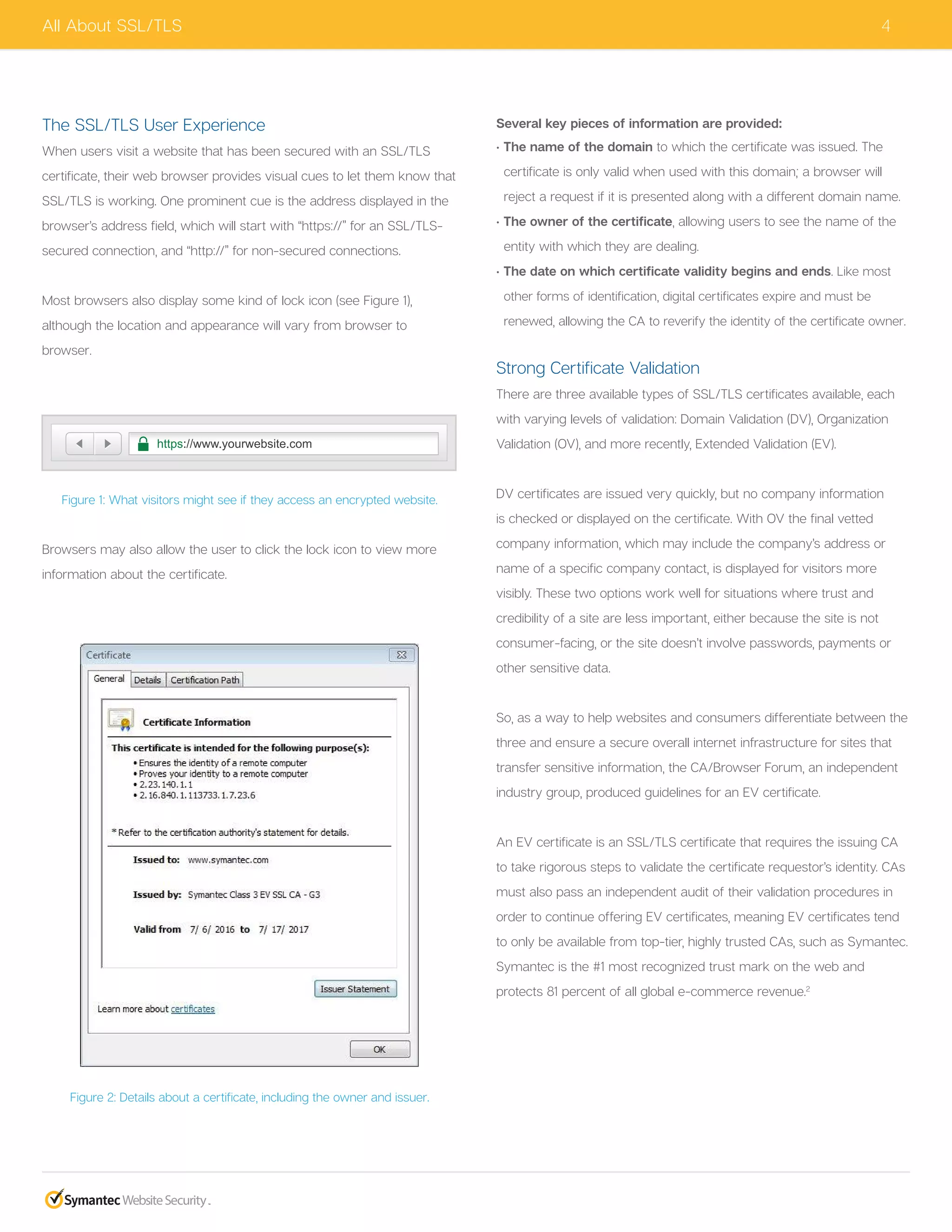 4
The SSL/TLS User Experience
When users visit a website that has been secured with an SSL/TLS
certificate, their web browser provides visual cues to let them know that
SSL/TLS is working. One prominent cue is the address displayed in the
browser’s address field, which will start with “https://” for an SSL/TLS-
secured connection, and “http://” for non-secured connections.
Most browsers also display some kind of lock icon (see Figure 1),
although the location and appearance will vary from browser to
browser.
Figure 1: What visitors might see if they access an encrypted website.
Browsers may also allow the user to click the lock icon to view more
information about the certificate.
Figure 2: Details about a certificate, including the owner and issuer.
Several key pieces of information are provided:
• The name of the domain to which the certificate was issued. The
certificate is only valid when used with this domain; a browser will
reject a request if it is presented along with a different domain name.
• The owner of the certificate, allowing users to see the name of the
entity with which they are dealing.
• The date on which certificate validity begins and ends. Like most
other forms of identification, digital certificates expire and must be
renewed, allowing the CA to reverify the identity of the certificate owner.
Strong Certificate Validation
There are three available types of SSL/TLS certificates available, each
with varying levels of validation: Domain Validation (DV), Organization
Validation (OV), and more recently, Extended Validation (EV).
DV certificates are issued very quickly, but no company information
is checked or displayed on the certificate. With OV the final vetted
company information, which may include the company’s address or
name of a specific company contact, is displayed for visitors more
visibly. These two options work well for situations where trust and
credibility of a site are less important, either because the site is not
consumer-facing, or the site doesn’t involve passwords, payments or
other sensitive data.
So, as a way to help websites and consumers differentiate between the
three and ensure a secure overall internet infrastructure for sites that
transfer sensitive information, the CA/Browser Forum, an independent
industry group, produced guidelines for an EV certificate.
An EV certificate is an SSL/TLS certificate that requires the issuing CA
to take rigorous steps to validate the certificate requestor’s identity. CAs
must also pass an independent audit of their validation procedures in
order to continue offering EV certificates, meaning EV certificates tend
to only be available from top-tier, highly trusted CAs, such as Symantec.
Symantec is the #1 most recognized trust mark on the web and
protects 81 percent of all global e-commerce revenue.2
All About SSL/TLS
http://www.yourwebsite.com
Not Secure
The website you are browsing is not secure.
https://www.yourwebsite.com
 