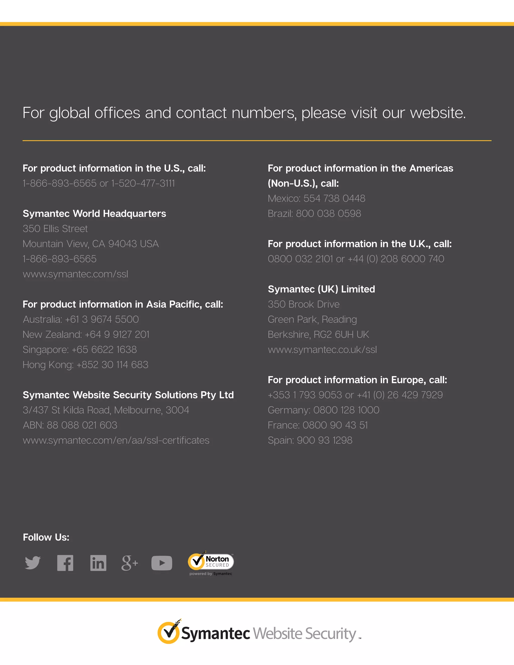 For global offices and contact numbers, please visit our website.
For product information in the U.S., call:
1-866-893-6565 or 1-520-477-3111
Symantec World Headquarters
350 Ellis Street
Mountain View, CA 94043 USA
1-866-893-6565
www.symantec.com/ssl
For product information in Asia Pacific, call:
Australia: +61 3 9674 5500
New Zealand: +64 9 9127 201
Singapore: +65 6622 1638
Hong Kong: +852 30 114 683
Symantec Website Security Solutions Pty Ltd
3/437 St Kilda Road, Melbourne, 3004
ABN: 88 088 021 603
www.symantec.com/en/aa/ssl-certificates
For product information in the Americas
(Non-U.S.), call:
Mexico: 554 738 0448
Brazil: 800 038 0598
For product information in the U.K., call:
0800 032 2101 or +44 (0) 208 6000 740
Symantec (UK) Limited
350 Brook Drive
Green Park, Reading
Berkshire, RG2 6UH UK
www.symantec.co.uk/ssl
For product information in Europe, call:
+353 1 793 9053 or +41 (0) 26 429 7929
Germany: 0800 128 1000
France: 0800 90 43 51
Spain: 900 93 1298
Follow Us:
 