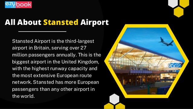Stansted Airport is the third-largest
airport in Britain, serving over 27
million passengers annually. This is the
biggest airport in the United Kingdom,
with the highest runway capacity and
the most extensive European route
network. Stansted has more European
passengers than any other airport in
the world.
All About Stansted Airport
 