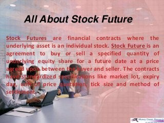 All About Stock Future
Stock Futures are financial contracts where the
underlying asset is an individual stock. Stock Future is an
agreement to buy or sell a specified quantity of
underlying equity share for a future date at a price
agreed upon between the buyer and seller. The contracts
have standardized specifications like market lot, expiry
day, unit of price quotation, tick size and method of
settlement.
 
