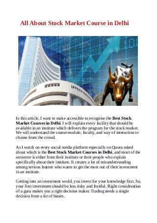 All About Stock Market Course in Delhi
In this article, I want to make accessible to recognise the Best Stock
Market Courses in Delhi. I will explain every facility that should be
available in an institute which delivers the program for the stock market.
We will understand the course module, faculty, and way of interaction to
choose from the crowd.
As I watch on every social media platform especially on Quora asked
about which is the Best Stock Market Courses in Delhi, and most of the
answerer is either from their institute or their people who explain
specifically about their institute. It creates a lot of misunderstanding
among serious learner who wants to get the most out of their investment
in an institute.
Getting into an investment world, you invest for your knowledge first. So,
your first investment should be less risky and fruitful. Right consideration
of a guru makes you a right decision maker. Trading needs a single
decision from a lot of biases.
 