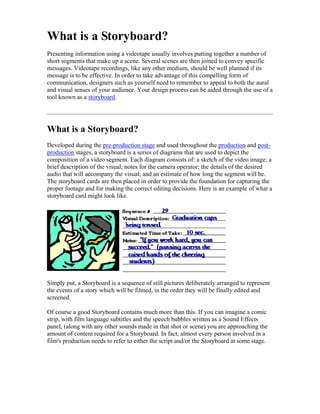 What is a Storyboard?
Presenting information using a videotape usually involves putting together a number of
short segments that make up a scene. Several scenes are then joined to convey specific
messages. Videotape recordings, like any other medium, should be well planned if its
message is to be effective. In order to take advantage of this compelling form of
communication, designers such as yourself need to remember to appeal to both the aural
and visual senses of your audience. Your design process can be aided through the use of a
tool known as a storyboard.
What is a Storyboard?
Developed during the pre-production stage and used throughout the production and post-
production stages, a storyboard is a series of diagrams that are used to depict the
composition of a video segment. Each diagram consists of: a sketch of the video image; a
brief description of the visual; notes for the camera operator; the details of the desired
audio that will accompany the visual; and an estimate of how long the segment will be.
The storyboard cards are then placed in order to provide the foundation for capturing the
proper footage and for making the correct editing decisions. Here is an example of what a
storyboard card might look like.
Simply put, a Storyboard is a sequence of still pictures deliberately arranged to represent
the events of a story which will be filmed, in the order they will be finally edited and
screened.
Of course a good Storyboard contains much more than this. If you can imagine a comic
strip, with film language subtitles and the speech bubbles written as a Sound Effects
panel, (along with any other sounds made in that shot or scene) you are approaching the
amount of content required for a Storyboard. In fact, almost every person involved in a
film's production needs to refer to either the script and/or the Storyboard at some stage.
 