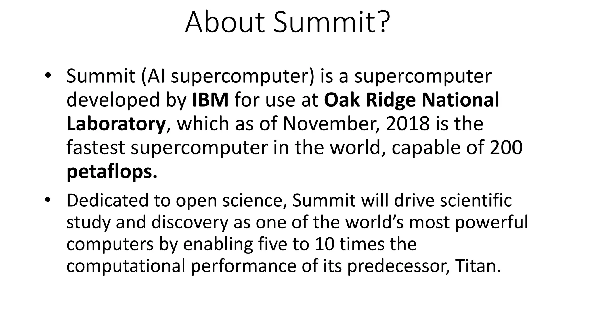 About Summit?
• Summit (AI supercomputer) is a supercomputer
developed by IBM for use at Oak Ridge National
Laboratory, which as of November, 2018 is the
fastest supercomputer in the world, capable of 200
petaflops.
• Dedicated to open science, Summit will drive scientific
study and discovery as one of the world’s most powerful
computers by enabling five to 10 times the
computational performance of its predecessor, Titan.
 