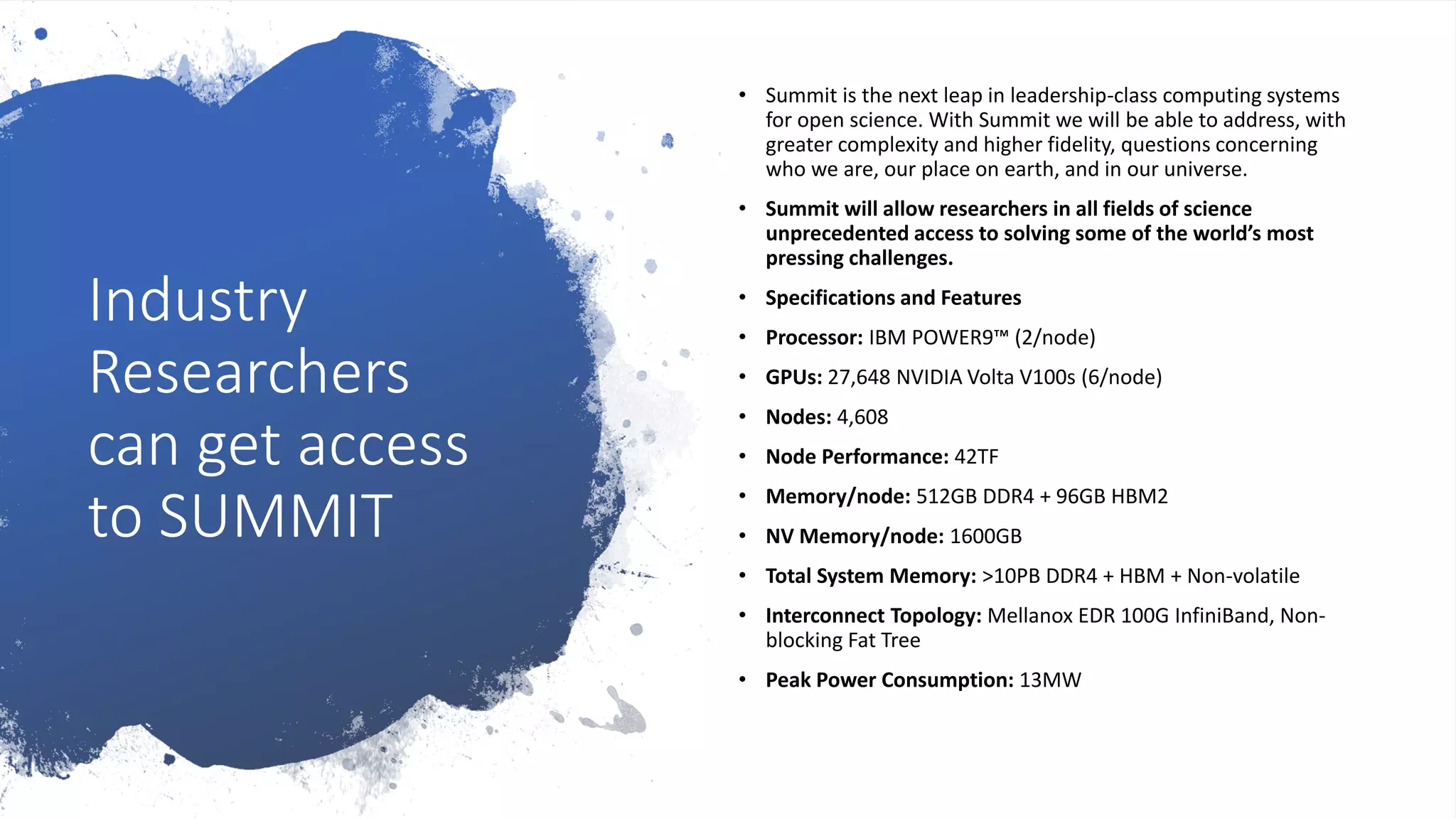 Industry
Researchers
can get access
to SUMMIT
• Summit is the next leap in leadership-class computing systems
for open science. With Summit we will be able to address, with
greater complexity and higher fidelity, questions concerning
who we are, our place on earth, and in our universe.
• Summit will allow researchers in all fields of science
unprecedented access to solving some of the world’s most
pressing challenges.
• Specifications and Features
• Processor: IBM POWER9™ (2/node)
• GPUs: 27,648 NVIDIA Volta V100s (6/node)
• Nodes: 4,608
• Node Performance: 42TF
• Memory/node: 512GB DDR4 + 96GB HBM2
• NV Memory/node: 1600GB
• Total System Memory: >10PB DDR4 + HBM + Non-volatile
• Interconnect Topology: Mellanox EDR 100G InfiniBand, Non-
blocking Fat Tree
• Peak Power Consumption: 13MW
 