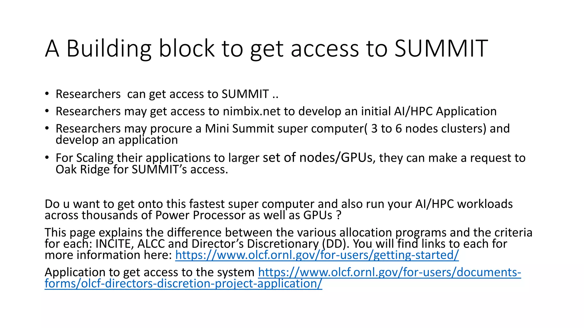 A Building block to get access to SUMMIT
• Researchers can get access to SUMMIT ..
• Researchers may get access to nimbix.net to develop an initial AI/HPC Application
• Researchers may procure a Mini Summit super computer( 3 to 6 nodes clusters) and
develop an application
• For Scaling their applications to larger set of nodes/GPUs, they can make a request to
Oak Ridge for SUMMIT’s access.
Do u want to get onto this fastest super computer and also run your AI/HPC workloads
across thousands of Power Processor as well as GPUs ?
This page explains the difference between the various allocation programs and the criteria
for each: INCITE, ALCC and Director’s Discretionary (DD). You will find links to each for
more information here: https://www.olcf.ornl.gov/for-users/getting-started/
Application to get access to the system https://www.olcf.ornl.gov/for-users/documents-
forms/olcf-directors-discretion-project-application/
 