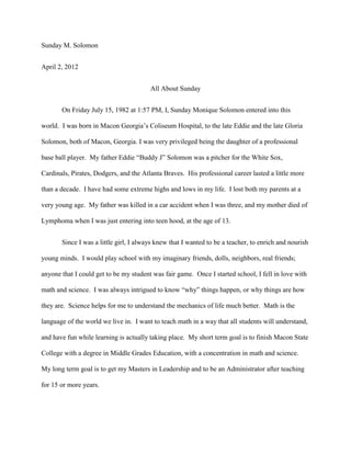 Sunday M. Solomon


April 2, 2012


                                        All About Sunday


       On Friday July 15, 1982 at 1:57 PM, I, Sunday Monique Solomon entered into this

world. I was born in Macon Georgia’s Coliseum Hospital, to the late Eddie and the late Gloria

Solomon, both of Macon, Georgia. I was very privileged being the daughter of a professional

base ball player. My father Eddie “Buddy J” Solomon was a pitcher for the White Sox,

Cardinals, Pirates, Dodgers, and the Atlanta Braves. His professional career lasted a little more

than a decade. I have had some extreme highs and lows in my life. I lost both my parents at a

very young age. My father was killed in a car accident when I was three, and my mother died of

Lymphoma when I was just entering into teen hood, at the age of 13.


       Since I was a little girl, I always knew that I wanted to be a teacher, to enrich and nourish

young minds. I would play school with my imaginary friends, dolls, neighbors, real friends;

anyone that I could get to be my student was fair game. Once I started school, I fell in love with

math and science. I was always intrigued to know “why” things happen, or why things are how

they are. Science helps for me to understand the mechanics of life much better. Math is the

language of the world we live in. I want to teach math in a way that all students will understand,

and have fun while learning is actually taking place. My short term goal is to finish Macon State

College with a degree in Middle Grades Education, with a concentration in math and science.

My long term goal is to get my Masters in Leadership and to be an Administrator after teaching

for 15 or more years.
 