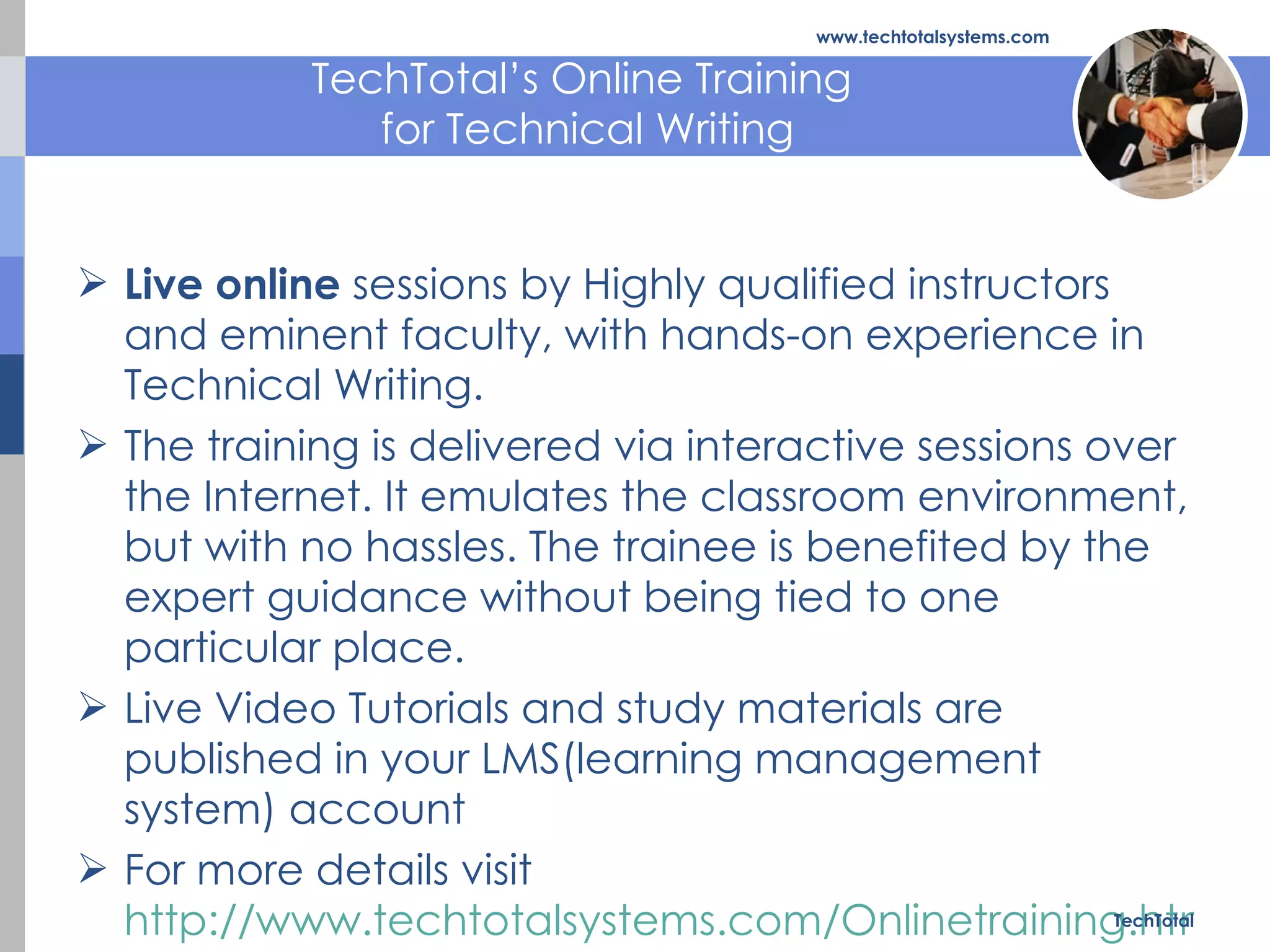 TechTotal’s Online Training  for Technical Writing Live online  sessions by Highly qualified instructors and eminent faculty, with hands-on experience in Technical Writing.  The training is delivered via interactive sessions over the Internet. It emulates the classroom environment, but with no hassles. The trainee is benefited by the expert guidance without being tied to one particular place. Live Video Tutorials and study materials are published in your LMS(learning management system) account For more details visit  http://www.techtotalsystems.com/Onlinetraining.html TechTotal www.techtotalsystems.com 