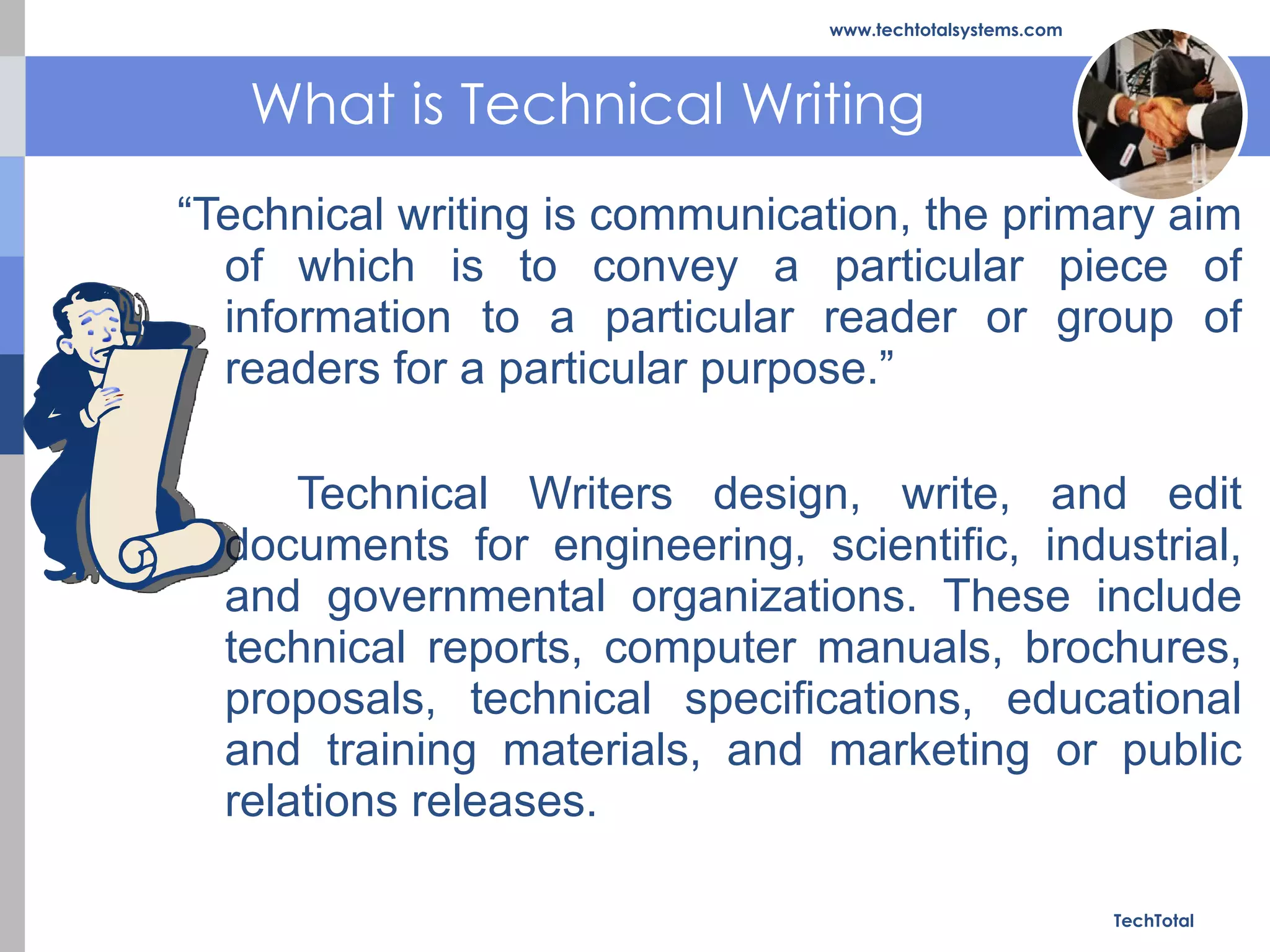 What is Technical Writing “ Technical writing is communication, the primary aim of which is to convey a particular piece of information to a particular reader or group of readers for a particular purpose.”  Technical Writers design, write, and edit documents for engineering, scientific, industrial, and governmental organizations. These include technical reports, computer manuals, brochures, proposals, technical specifications, educational and training materials, and marketing or public relations releases. TechTotal www.techtotalsystems.com 