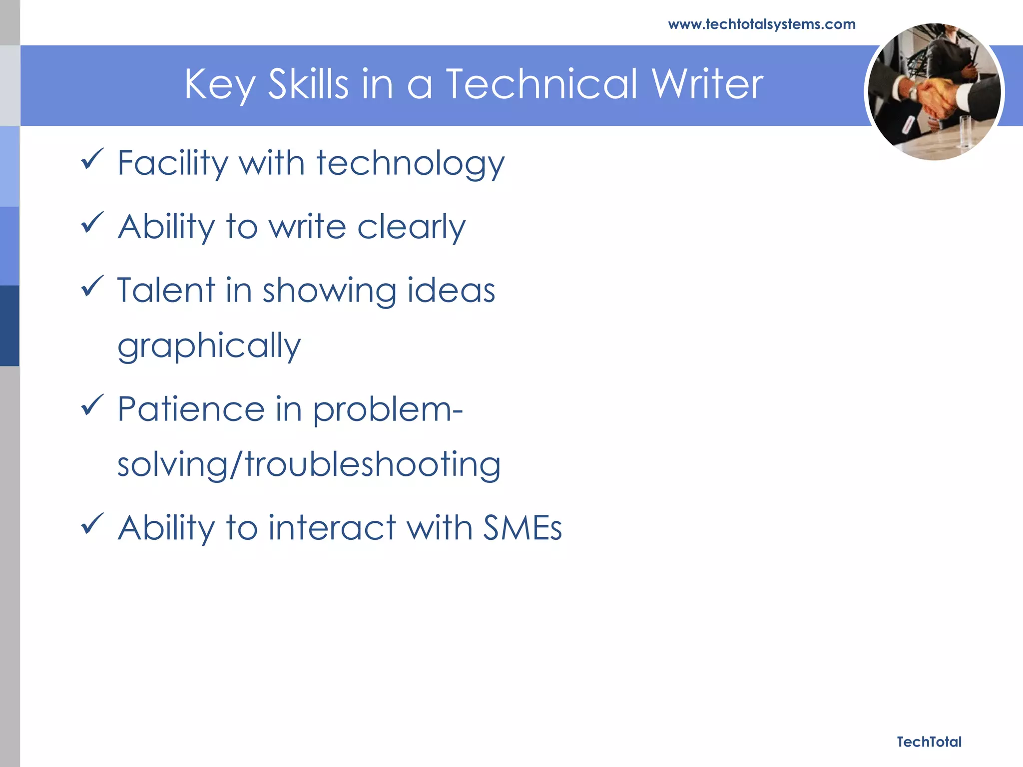 Key Skills in a Technical Writer Facility with technology  Ability to write clearly  Talent in showing ideas graphically  Patience in problem-solving/troubleshooting  Ability to interact with SMEs  TechTotal www.techtotalsystems.com 