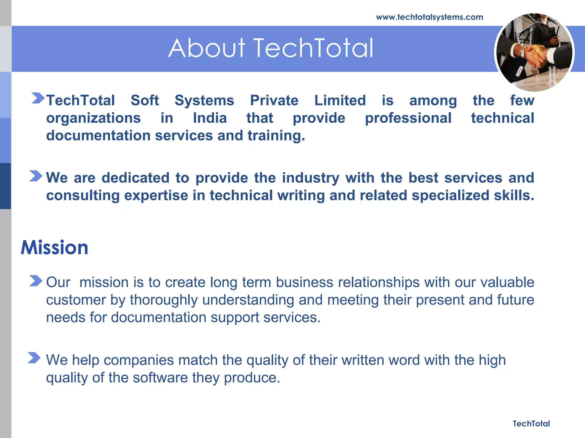 About TechTotal TechTotal www.techtotalsystems.com TechTotal Soft Systems Private Limited is among the few organizations in India that provide professional technical documentation services and training. We are dedicated to provide the industry with the best services and consulting expertise in technical writing and related specialized skills.  Our  mission is to create long term business relationships with our valuable customer by thoroughly understanding and meeting their present and future needs for documentation support services. We help companies match the quality of their written word with the high quality of the software they produce. Mission 