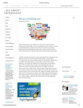 4/22/2014 All About Technology
http://www.bloggingtalk.com/ 1/6
HOME LEA RN WORDPRESS FREE THEME PREMIUM THEME FREE PLUGIN
ALL ABOUT
TECHNOLOGY
RSS as a marketing tool
Tuesday, April 22, 2014
RSS is a technology that has the potential to overcome the Internet marketing
challenges we are facing today. From the marketing point of view, not only is it simple
to use publishing tool for marketers and publishers, but also has the versatility,
allowing content to be delivered to the target users and other “content consumers”.
These criteria enhance the marketers and publishers to achieve their business goals.
• Its ability to influence the entire key internet marketing elements, especially content
delivery to end-users and improving search engine rankings is unprecedented.
• It is unique in the way it forces marketers to become more relevant and sensitive to
the needs of their target audiences. Its reach does not stop just with marginal
penetration, but exploring many fields and the usage is growing with exhilarating
speed. RSS is already used by the majority of the reputable media sites, by a
satisfactory number of corporations and by almost “all” bloggers. RSS is fast
becoming the de-facto standard for pull-based information delivery because the user
can anonymously subscribe to your feed, judge your content and stay subscribed as
long as he wants to. He can unsubscribe at will, without any problems and delays.And
what’s more? It also eliminates a large part of the external noise and shortcomings of
other delivery channels .In addition, RSS content can be delivered to other websites;
such as search engines, specialized RSS directories,special content aggregation
sites and other site types.
LABELS
Article
Blog
Book
Electronics
Facebook
free plugin
Free Theme
Internet
Internet Marketing
Learn Wordpress
Premium Theme
SEO
Software
Web Development
POPULAR POSTS
PRONTO FREE
MASONRY
GALLERY
WORDPRESS
THEME 2013
Pronto is a very
clean and minimal
jQuery Masonry
WordPress theme
that’s perfect for
showcasing your
posts in a grid like
fashion, t...
WALLPRESS
FREE
RESPONSIVE
WORDPRESS
THEME
WallPress is a Free
Responsive
WordPress Theme
which lets your
content shine. Be it
an online portfolio,
newspaper or
magazine, all...
TEMPERA FREE
FOLLOW BY EMAIL
IP AND CCTV CAMERA
SECURITY SERVICES
MOST READING
WHAT YOU NEED
TO SET UP SHOP
ONLINE
If you were to look
at 10 different retails
sites online you’d
probably notice small to drastic
differences between each of the sit...
WHAT IS
JAVASCRIPT?
Not a full
programming
language like Java
to search, type and hit enter....
Email address... Submit
 