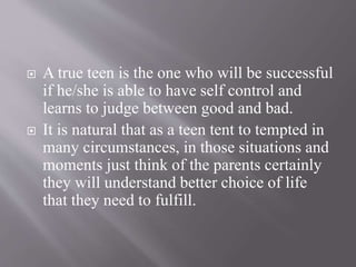  A true teen is the one who will be successful
if he/she is able to have self control and
learns to judge between good and bad.
 It is natural that as a teen tent to tempted in
many circumstances, in those situations and
moments just think of the parents certainly
they will understand better choice of life
that they need to fulfill.
 
