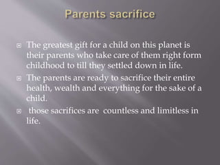  The greatest gift for a child on this planet is
their parents who take care of them right form
childhood to till they settled down in life.
 The parents are ready to sacrifice their entire
health, wealth and everything for the sake of a
child.
 those sacrifices are countless and limitless in
life.
 
