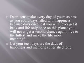  Dear teens make every day of yours as best
as you could days filled with happiness,
because days once lost you will never get it
back and life only once on this planet you
will never get a second chance again, live to
the fullest and make the life more
meaningful.
 Let your teen days are the days of
happiness and memories cherished long.
 