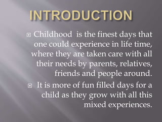  Childhood is the finest days that
one could experience in life time,
where they are taken care with all
their needs by parents, relatives,
friends and people around.
 It is more of fun filled days for a
child as they grow with all this
mixed experiences.
 