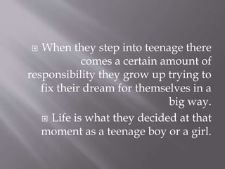  When they step into teenage there
comes a certain amount of
responsibility they grow up trying to
fix their dream for themselves in a
big way.
 Life is what they decided at that
moment as a teenage boy or a girl.
 