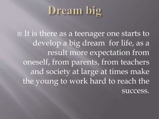  It is there as a teenager one starts to
develop a big dream for life, as a
result more expectation from
oneself, from parents, from teachers
and society at large at times make
the young to work hard to reach the
success.
 