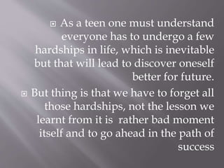  As a teen one must understand
everyone has to undergo a few
hardships in life, which is inevitable
but that will lead to discover oneself
better for future.
 But thing is that we have to forget all
those hardships, not the lesson we
learnt from it is rather bad moment
itself and to go ahead in the path of
success
 