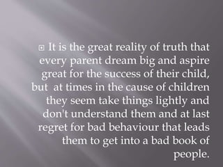  It is the great reality of truth that
every parent dream big and aspire
great for the success of their child,
but at times in the cause of children
they seem take things lightly and
don't understand them and at last
regret for bad behaviour that leads
them to get into a bad book of
people.
 