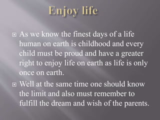  As we know the finest days of a life
human on earth is childhood and every
child must be proud and have a greater
right to enjoy life on earth as life is only
once on earth.
 Well at the same time one should know
the limit and also must remember to
fulfill the dream and wish of the parents.
 