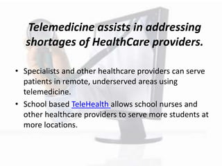 Telemedicine assists in addressing
shortages of HealthCare providers.
• Specialists and other healthcare providers can serve
patients in remote, underserved areas using
telemedicine.
• School based TeleHealth allows school nurses and
other healthcare providers to serve more students at
more locations.
 