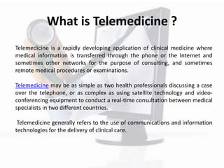 What is Telemedicine ?
Telemedicine is a rapidly developing application of clinical medicine where
medical information is transferred through the phone or the Internet and
sometimes other networks for the purpose of consulting, and sometimes
remote medical procedures or examinations.
Telemedicine may be as simple as two health professionals discussing a case
over the telephone, or as complex as using satellite technology and video-
conferencing equipment to conduct a real-time consultation between medical
specialists in two different countries.
Telemedicine generally refers to the use of communications and information
technologies for the delivery of clinical care.
 