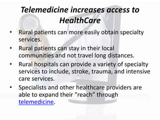 Telemedicine increases access to
HealthCare
• Rural patients can more easily obtain specialty
services.
• Rural patients can stay in their local
communities and not travel long distances.
• Rural hospitals can provide a variety of specialty
services to include, stroke, trauma, and intensive
care services.
• Specialists and other healthcare providers are
able to expand their “reach” through
telemedicine.
 
