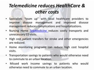 Telemedicine reduces HealthCare &
other costs
• Specialists “team up” with local healthcare providers to
improve disease management and improved disease
management reduces complications and hospitalizations.
• Nursing Home TeleMedicine reduces costly transports and
unnecessary ED visits.
• High cost patient transfers for stroke and other emergencies
are reduced.
• Home monitoring programs can reduce high cost hospital
visits.
• Transportation savings to patients who would otherwise need
to commute to an urban location.
• Missed work income savings to patients who would
otherwise need to commute to an urban location.
 