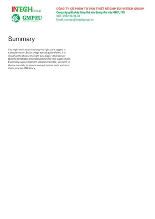 Summary
You might think that choosing the right data loggers is
a simple matter.But as this practical guide shows, it is
important to choose the right data loggers that deliver
specificbenefitsorprocessoutcomesforyoursupplychain.
Especiallyasyourshipmentvolumesincrease,youneedto
choose carefully to ensure minimal human error and maxi-
mum processefficiency.
 